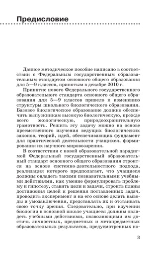 3
Предисловие
Данное методическое пособие написано в соответ-
ствии с Федеральным государственным образова-
тельным стандартом основного общего образования
для 5—9 классов, принятым в декабре 2010 г.
Принятие нового Федерального государственного
образовательного стандарта основного общего обра-
зования для 5—9 классов привело к изменению
структуры школьного биологического образования.
Базовое биологическое образование должно обеспе-
чить выпускникам высокую биологическую, прежде
всего экологическую, природоохранительную
грамотность. Решить эту задачу можно на основе
преемственного изучения ведущих биологических
законов, теорий, идей, обеспечивающих фундамент
для практической деятельности учащихся, форми-
рования их научного мировоззрения.
В соответствии с новой образовательной парадиг-
мой Федеральный государственный образователь-
ный стандарт основного общего образования строит-
ся на основе системно-деятельностного подхода,
реализация которого предполагает, что учащиеся
должны овладеть такими познавательными учебны-
ми действиями, как умение формулировать пробле-
му и гипотезу, ставить цели и задачи, строить планы
достижения целей и решения поставленных задач,
проводить эксперимент и на его основе делать выво-
ды и умозаключения, представлять их и отстаивать
свою точку зрения. Следовательно, при изучении
биологии в основной школе учащиеся должны овла-
деть учебными действиями, позволяющими им до-
стичь личностных, предметных и метапредметных
образовательных результатов, предусмотренных но-
 