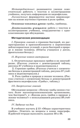 39
Метапредметные: развиваются умения само-
стоятельно работать с текстом и иллюстрациями
учебника, получать информацию из видеофильма.
Личностные: формируется научное мировоззре-
ние на основе изучения строения и роли грибов.
Основные понятия урока: грибы, грибница.
Деятельность учащихся: работа с текстом и
иллюстрациями учебника, сотрудничество с одно-
классниками при обсуждении.
Методические рекомендации
I. Проверка знаний о строении бактерий, их рас-
пространении и приспособленности к перенесению
неблагоприятных условий, о роли бактерий в приро-
де и жизни человека. (Ответы учащихся у доски,
фронтальная беседа.)
II. Изучение нового материала
1. Отличительные признаки грибов и их многооб-
разие. (Рассказ учителя с демонстрацией таблиц,
рисунка 37 учебника и видеоматериалов.)
2. Строение грибов. (Рассказ учителя с элемента-
ми беседы и демонстрацией таблиц, рисунка 37 учеб-
ника и видеоматериалов.)
3. Роль грибов в природе и жизни человека. (Рас-
сказ учителя с элементами беседы и демонстрацией
фрагмента видеофильма «Грибы», таблиц.)
III. Закрепление знаний
Обсуждение вопросов: «Почему грибы можно счи-
тать более высокоорганизованными организмами,
чем бактерии?» и «Какова роль грибов в природе и
жизни человека?» с использованием рисунка 39 учеб-
ника.
IV. Задание на дом
В учебнике изучить § 13 «Общая характеристика
грибов». Ответить на вопросы в конце параграфа.
В рабочей тетради выполнить задания 48 и 49.
 