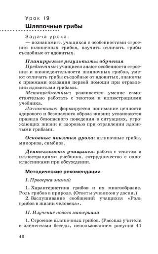 40
У р о к 19
Шляпочные грибы
З а д а ч а у р о к а :
— познакомить учащихся с особенностями строе-
ния шляпочных грибов, научить отличать грибы
съедобные от ядовитых.
Планируемые результаты обучения
Предметные: учащиеся знают особенности строе-
ния и жизнедеятельности шляпочных грибов, уме-
ют отличать грибы съедобные от ядовитых, знакомы
с приемами оказания первой помощи при отравле-
нии ядовитыми грибами.
Метапредметные: развивается умение само-
стоятельно работать с текстом и иллюстрациями
учебника.
Личностные: формируется понимание ценности
здорового и безопасного образа жизни; усваиваются
правила безопасного поведения в ситуациях, угро-
жающих жизни и здоровью при отравлении ядови-
тыми грибами.
Основные понятия урока: шляпочные грибы,
микориза, симбиоз.
Деятельность учащихся: работа с текстом и
иллюстрациями учебника, сотрудничество с одно-
классниками при обсуждении.
Методические рекомендации
I. Проверка знаний
1. Характеристика грибов и их многообразие.
Роль грибов в природе. (Ответы учеников у доски.)
2. Заслушивание сообщений учащихся «Роль
грибов в жизни человека».
II. Изучение нового материала
1. Строение шляпочных грибов. (Рассказ учителя
с элементами беседы, использованием рисунка 41
 