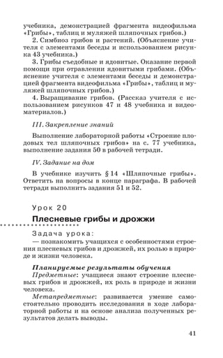 41
учебника, демонстрацией фрагмента видеофильма
«Грибы», таблиц и муляжей шляпочных грибов.)
2. Симбиоз грибов и растений. (Объяснение учи-
теля с элементами беседы и использованием рисун-
ка 43 учебника.)
3. Грибы съедобные и ядовитые. Оказание первой
помощи при отравлении ядовитыми грибами. (Объ-
яснение учителя с элементами беседы и демонстра-
цией фрагмента видеофильма «Грибы», таблиц и му-
ляжей шляпочных грибов.)
4. Выращивание грибов. (Рассказ учителя с ис-
пользованием рисунков 47 и 48 учебника и видео-
материалов.)
III. Закрепление знаний
Выполнение лабораторной работы «Строение пло-
довых тел шляпочных грибов» на с. 77 учебника,
выполнение задания 50 в рабочей тетради.
IV. Задание на дом
В учебнике изучить § 14 «Шляпочные грибы».
Ответить на вопросы в конце параграфа. В рабочей
тетради выполнить задания 51 и 52.
У р о к 2 0
Плесневые грибы и дрожжи
З а д а ч а у р о к а :
— познакомить учащихся с особенностями строе-
ния плесневых грибов и дрожжей, их ролью в приро-
де и жизни человека.
Планируемые результаты обучения
Предметные: учащиеся знают строение плесне-
вых грибов и дрожжей, их роль в природе и жизни
человека.
Метапредметные: развивается умение само-
стоятельно проводить исследования в ходе лабора-
торной работы и на основе анализа полученных ре-
зультатов делать выводы.
 