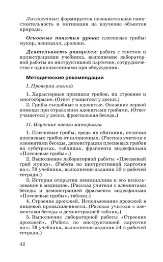 42
Личностные: формируется познавательная само-
стоятельность и мотивация на изучение объектов
природы.
Основные понятия урока: плесневые грибы:
мукор, пеницилл, дрожжи.
Деятельность учащихся: работа с текстом и
иллюстрациями учебника, выполнение лаборатор-
ной работы по инструктивной карточке, сотрудниче-
ство с одноклассниками при обсуждении.
Методические рекомендации
I. Проверка знаний
1. Характерные признаки грибов, их строение и
многообразие. (Ответ учащегося у доски.)
2. Грибы съедобные и ядовитые. Оказание первой
помощи при отравлении ядовитыми грибами. (Ответ
учащегося у доски, фронтальная беседа.)
II. Изучение нового материала
1. Плесневые грибы, среда их обитания, отличия
плесневых грибов от шляпочных. (Рассказ учителя с
элементами беседы, демонстрация плесневых грибов
на субстратах, таблицах, фрагмента видеофильма
«Плесневые грибы».)
2. Выполнение лабораторной работы «Плесневый
гриб мукор». (Работа по инструктивной карточке
на с. 78 учебника, выполнение задания 53 в рабочей
тетради.)
3. История открытия пенициллина и его исполь-
зование в медицине. (Рассказ учителя с элементами
беседы и демонстрацией фрагмента видеофильма
«Плесневые грибы», таблиц.)
4. Строение дрожжей. Использование дрожжей в
пищевой промышленности. (Рассказ учителя с эле-
ментами беседы и демонстрацией таблиц.)
5. Выполнение лабораторной работы «Строение
дрожжей». (Работа по инструктивной карточке
на с. 79 учебника, выполнение задания 54 в рабочей
тетради.)
 