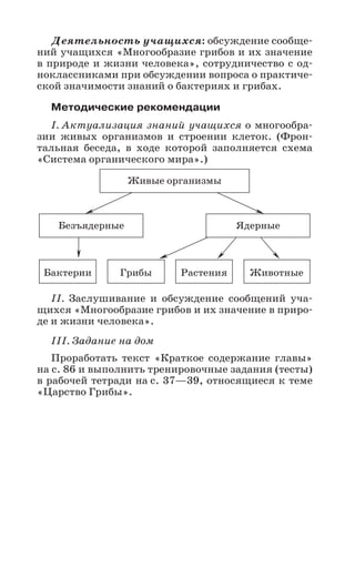 45
Деятельность учащихся: обсуждение сообще-
ний учащихся «Многообразие грибов и их значение
в природе и жизни человека», сотрудничество с од-
ноклассниками при обсуждении вопроса о практиче-
ской значимости знаний о бактериях и грибах.
Методические рекомендации
I. Актуализация знаний учащихся о многообра-
зии живых организмов и строении клеток. (Фрон-
тальная беседа, в ходе которой заполняется схема
«Система органического мира».)
II. Заслушивание и обсуждение сообщений уча-
щихся «Многообразие грибов и их значение в приро-
де и жизни человека».
III. Задание на дом
Проработать текст «Краткое содержание главы»
на с. 86 и выполнить тренировочные задания (тесты)
в рабочей тетради на с. 37—39, относящиеся к теме
«Царство Грибы».
Живые организмы
Безъядерные Ядерные
Бактерии Грибы Растения Животные
 