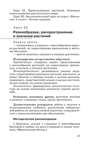 47
Урок 31. Происхождение растений. Основные
этапы развития растительного мира.
Урок 32. Заключительный урок по курсу «Биоло-
гия. 5 класс». Летние задания.
У р о к 2 3
Разнообразие, распространение
и значение растений
З а д а ч и у р о к а :
— познакомить учащихся с многообразием царст-
ва растений, их характерными признаками и места-
ми обитания;
— ввести понятия о высших и низших растениях.
Планируемые результаты обучения
Предметные: учащиеся имеют представления
о многообразии растений, их характерных призна-
ках, о высших и низших растениях.
Метапредметные: развиваются умения выде-
лять существенные признаки растений, различать на
живых объектах и таблицах низшие и высшие растения,
сравнивать представителей низших и высших растений,
делать выводы на основе сравнения.
Личностные: формируется экологическая куль-
тура на основе понимания важности охраны расте-
ний.
Основные понятия урока: растения высшие
и низшие, слоевище, ткань, орган, фотосинтез.
Деятельность учащихся: работа с текстом и
иллюстрациями учебника, выполнение лаборатор-
ной работы по инструктивной карточке, сотрудниче-
ство с одноклассниками при обсуждении.
Методические рекомендации
I. Проверка знаний о строении и многообразии
бактерий и грибов, их роли в природе и жизни чело-
века. (Фронтальная беседа.)
 