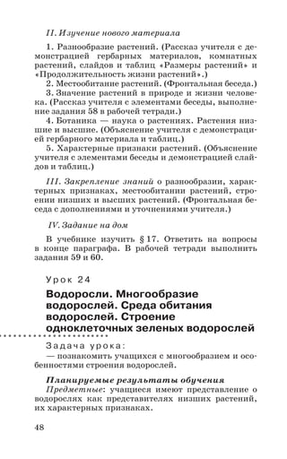 48
II. Изучение нового материала
1. Разнообразие растений. (Рассказ учителя с де-
монстрацией гербарных материалов, комнатных
растений, слайдов и таблиц «Размеры растений» и
«Продолжительность жизни растений».)
2. Местообитание растений. (Фронтальная беседа.)
3. Значение растений в природе и жизни челове-
ка. (Рассказ учителя с элементами беседы, выполне-
ние задания 58 в рабочей тетради.)
4. Ботаника — наука о растениях. Растения низ-
шие и высшие. (Объяснение учителя с демонстраци-
ей гербарного материала и таблиц.)
5. Характерные признаки растений. (Объяснение
учителя с элементами беседы и демонстрацией слай-
дов и таблиц.)
III. Закрепление знаний о разнообразии, харак-
терных признаках, местообитании растений, стро-
ении низших и высших растений. (Фронтальная бе-
седа с дополнениями и уточнениями учителя.)
IV. Задание на дом
В учебнике изучить § 17. Ответить на вопросы
в конце параграфа. В рабочей тетради выполнить
задания 59 и 60.
У р о к 2 4
Водоросли. Многообразие
водорослей. Среда обитания
водорослей. Строение
одноклеточных зеленых водорослей
З а д а ч а у р о к а :
— познакомить учащихся с многообразием и осо-
бенностями строения водорослей.
Планируемые результаты обучения
Предметные: учащиеся имеют представление о
водорослях как представителях низших растений,
их характерных признаках.
 