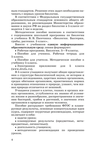 4
вым стандартом. Решение этих задач необходимо на-
чинать с первых уроков биологии.
В соответствии с Федеральным государственным
образовательным стандартом основного общего об-
разования, по рекомендации Министерства образо-
вания и науки РФ на раздел биологии в 5 классе от-
водится 1 час в неделю.
Методическое пособие написано в соответствии
с содержанием школьной программы по биологии
и учебника В. В. Пасечника «Биология. Бактерии,
грибы, растения. 5 класс».
Вместе с учебником единую информационно-
образовательную среду линии формируют:
Рабочая программа. Биология. 5—9 классы.
Пособие для ученика. Рабочая тетрадь для
5 класса.
Пособие для учителя. Методическое пособие к
учебнику 5 класса.
Электронное приложение для 5 класса
(www.drofa.ru).
В 5 классе учащиеся получают общие представле-
ния о структуре биологической науки, ее истории и
методах исследования, царствах живых организмов,
средах обитания организмов, нравственных нормах
и принципах отношения к природе, узнают, чем жи-
вая природа отличается от неживой.
Учащиеся узнают о клетке, тканях и органах жи-
вых организмов, углубляются их знания об услови-
ях жизни и разнообразии, распространении и значе-
нии бактерий, грибов и растений, о значении этих
организмов в природе и жизни человека.
Пособие раскрывает требования ФГОС и плани-
руемые результаты, основные концептуальные идеи
курса, содержит поурочные рекомендации, которые
включают в себя:
задачи урока;
планируемые результаты (предметные, мета-
предметные, личностные);
деятельность учащихся;
методические рекомендации по проведению
уроков.
 