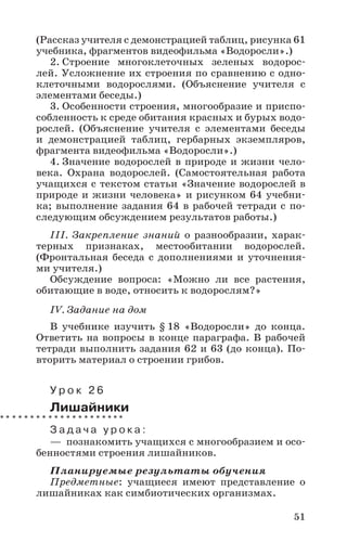 51
(Рассказ учителя с демонстрацией таблиц, рисунка 61
учебника, фрагментов видеофильма «Водоросли».)
2. Строение многоклеточных зеленых водорос-
лей. Усложнение их строения по сравнению с одно-
клеточными водорослями. (Объяснение учителя с
элементами беседы.)
3. Особенности строения, многообразие и приспо-
собленность к среде обитания красных и бурых водо-
рослей. (Объяснение учителя с элементами беседы
и демонстрацией таблиц, гербарных экземпляров,
фрагмента видеофильма «Водоросли».)
4. Значение водорослей в природе и жизни чело-
века. Охрана водорослей. (Самостоятельная работа
учащихся с текстом статьи «Значение водорослей в
природе и жизни человека» и рисунком 64 учебни-
ка; выполнение задания 64 в рабочей тетради с по-
следующим обсуждением результатов работы.)
III. Закрепление знаний о разнообразии, харак-
терных признаках, местообитании водорослей.
(Фронтальная беседа с дополнениями и уточнения-
ми учителя.)
Обсуждение вопроса: «Можно ли все растения,
обитающие в воде, относить к водорослям?»
IV. Задание на дом
В учебнике изучить § 18 «Водоросли» до конца.
Ответить на вопросы в конце параграфа. В рабочей
тетради выполнить задания 62 и 63 (до конца). По-
вторить материал о строении грибов.
У р о к 2 6
Лишайники
З а д а ч а у р о к а :
— познакомить учащихся с многообразием и осо-
бенностями строения лишайников.
Планируемые результаты обучения
Предметные: учащиеся имеют представление о
лишайниках как симбиотических организмах.
 
