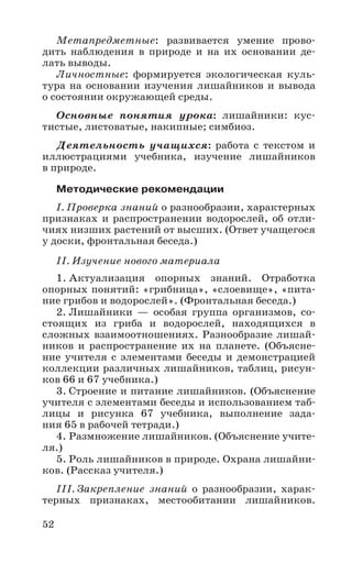 52
Метапредметные: развивается умение прово-
дить наблюдения в природе и на их основании де-
лать выводы.
Личностные: формируется экологическая куль-
тура на основании изучения лишайников и вывода
о состоянии окружающей среды.
Основные понятия урока: лишайники: кус-
тистые, листоватые, накипные; симбиоз.
Деятельность учащихся: работа с текстом и
иллюстрациями учебника, изучение лишайников
в природе.
Методические рекомендации
I. Проверка знаний о разнообразии, характерных
признаках и распространении водорослей, об отли-
чиях низших растений от высших. (Ответ учащегося
у доски, фронтальная беседа.)
II. Изучение нового материала
1. Актуализация опорных знаний. Отработка
опорных понятий: «грибница», «слоевище», «пита-
ние грибов и водорослей». (Фронтальная беседа.)
2. Лишайники — особая группа организмов, со-
стоящих из гриба и водорослей, находящихся в
сложных взаимоотношениях. Разнообразие лишай-
ников и распространение их на планете. (Объясне-
ние учителя с элементами беседы и демонстрацией
коллекции различных лишайников, таблиц, рисун-
ков 66 и 67 учебника.)
3. Строение и питание лишайников. (Объяснение
учителя с элементами беседы и использованием таб-
лицы и рисунка 67 учебника, выполнение зада-
ния 65 в рабочей тетради.)
4. Размножение лишайников. (Объяснение учите-
ля.)
5. Роль лишайников в природе. Охрана лишайни-
ков. (Рассказ учителя.)
III. Закрепление знаний о разнообразии, харак-
терных признаках, местообитании лишайников.
 
