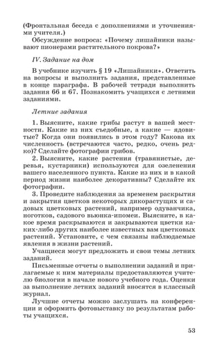 53
(Фронтальная беседа с дополнениями и уточнения-
ми учителя.)
Обсуждение вопроса: «Почему лишайники назы-
вают пионерами растительного покрова?»
IV. Задание на дом
В учебнике изучить § 19 «Лишайники». Ответить
на вопросы и выполнить задания, представленные
в конце параграфа. В рабочей тетради выполнить
задания 66 и 67. Познакомить учащихся с летними
заданиями.
Летние задания
1. Выясните, какие грибы растут в вашей мест-
ности. Какие из них съедобные, а какие — ядови-
тые? Когда они появились в этом году? Какова их
численность (встречаются часто, редко, очень ред-
ко)? Сделайте фотографии грибов.
2. Выясните, какие растения (травянистые, де-
ревья, кустарники) используются для озеленения
вашего населенного пункта. Какие из них и в какой
период жизни наиболее декоративны? Сделайте их
фотографии.
3. Проведите наблюдения за временем раскрытия
и закрытия цветков некоторых дикорастущих и са-
довых цветковых растений, например одуванчика,
ноготков, садового вьюнка-ипомеи. Выясните, в ка-
кое время раскрываются и закрываются цветки ка-
ких-либо других наиболее известных вам цветковых
растений. Установите, с чем связаны наблюдаемые
явления в жизни растений.
Учащиеся могут предложить и свои темы летних
заданий.
Письменные отчеты о выполнении заданий и при-
лагаемые к ним материалы предоставляются учите-
лю биологии в начале нового учебного года. Оценки
за выполнение летних заданий вносятся в классный
журнал.
Лучшие отчеты можно заслушать на конферен-
ции и оформить фотовыставку по результатам рабо-
ты учащихся.
 