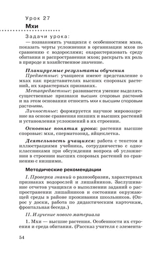 54
У р о к 2 7
Мхи
З а д а ч и у р о к а :
— познакомить учащихся с особенностями мхов,
показать черты усложнения в организации мхов по
сравнению с водорослями; охарактеризовать среду
обитания и распространения мхов; раскрыть их роль
в природе и хозяйственное значение.
Планируемые результаты обучения
Предметные: учащиеся имеют представление о
мхах как представителях высших споровых расте-
ний, их характерных признаках.
Метапредметные: развивается умение выделять
существенные признаки высших споровых растений
и на этом основании относить мхи к высшим споровым
растениям.
Личностные: формируется научное мировоззре-
ние на основе сравнения низших и высших растений
и установления усложнений в их строении.
Основные понятия урока: растения высшие
споровые: мхи, сперматозоид, яйцеклетка.
Деятельность учащихся: работа с текстом и
иллюстрациями учебника, сотрудничество с одно-
классниками при обсуждении вопроса об усложне-
нии в строении высших споровых растений по срав-
нению с низшими.
Методические рекомендации
I. Проверка знаний о разнообразии, характерных
признаках водорослей и лишайников. Заслушива-
ние отчетов учащихся о выполнении заданий о рас-
пространении лишайников и состоянии окружаю-
щей среды в районе проживания школьников. (Оп-
рос у доски, работа по дидактическим карточкам,
фронтальная беседа.)
II. Изучение нового материала
1. Мхи — высшие растения. Особенности их стро-
ения и среда обитания. (Рассказ учителя с элемента-
 