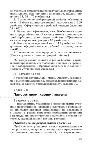 55
ми беседы и демонстрацией натуральных гербарных
экземпляров, мха риччии в аквариуме, таблиц, ри-
сунков 68, 69 и 70 учебника.)
2. Выполнение лабораторной работы «Строение
мха». (Работа по инструктивной карточке на с. 109
учебника. Оформляется в рабочей тетради (задания
68 и 69).)
3. Белые, или сфагновые, мхи. Особенности стро-
ения, среда обитания. (Рассказ учителя с демонстра-
цией гербарных экземпляров, таблицы «Сфагновые
мхи и их строение», рисунка 70 учебника.)
4. Выполнение задания 1 на с. 112 учебника. (Ре-
зультаты оформляются в рабочей тетради, зада-
ние 69.)
5. Значение мхов в природе и жизни человека.
(Рассказ учителя с демонстрацией таблиц.)
III. Закрепление знаний о разнообразии, харак-
терных признаках, местообитании мхов и их сравне-
ние с водорослями. (Фронтальная беседа с дополне-
ниями и уточнениями учителя.)
IV. Задание на дом
В учебнике изучить § 20 «Мхи». Ответить на вопро-
сы и выполнить задание 2, представленное в конце па-
раграфа. В рабочей тетради выполнить задание 70.
У р о к 2 8
Папоротники, хвощи, плауны
З а д а ч а у р о к а :
— познакомить учащихся с особенностями стро-
ения папоротников, хвощей и плаунов, с признака-
ми их более высокой организации по сравнению
с мхами, с ролью папоротникообразных растений
в природе, их практическим значением в жизни че-
ловека, охраной данной группы растений.
Планируемые результаты обучения
Предметные: учащиеся имеют представление о
папоротниках, плаунах и хвощах как представите-
лях высших споровых растений, их характерных
 