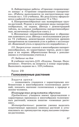 57
3. Лабораторные работы «Строение спороносяще-
го хвоща» и «Строение спороносящего папоротни-
ка». (Работы выполняются по инструктивным кар-
точкам на с. 115 учебника. Их результаты оформля-
ются в рабочей тетради (задания 71 и 72).)
4. Папоротникообразные как вымирающая груп-
па растений. Редкие и исчезающие виды папоротни-
кообразных, их охрана. (Беседа с демонстрацией
таблиц, на которых изображены папоротникообраз-
ные, включенные в Красную книгу.)
5. Ископаемые папоротникообразные и образова-
ние каменного угля. (Беседа с использованием рисун-
ка 74 учебника, демонстрация отпечатков древних
папоротников на каменном угле и работа с коллекци-
ей «Каменный уголь и продукты его переработки».)
III. Закрепление знаний о многообразии папорот-
никообразных, их характерных чертах, роли в при-
роде и их охране. (Фронтальная беседа с дополне-
ниями и уточнениями учителя.)
IV. Задание на дом
В учебнике изучить § 21 «Плауны. Хвощи. Папо-
ротники». Ответить на вопросы в конце параграфа.
Выполнить задание на с. 119 учебника.
У р о к 2 9
Голосеменные растения
З а д а ч а у р о к а :
— познакомить учащихся с характерными осо-
бенностями и многообразием голосеменных расте-
ний, показать значение голосеменных в природе и
жизни человека.
Планируемые результаты обучения
Предметные: учащиеся имеют представление о
характерных признаках и многообразии голосемен-
ных растений; освоили понятие «семенные расте-
ния».
Метапредметные: развитие умения выделять
существенные признаки семенных растений и уста-
навливать их преимущества перед высшими споровы-
ми растениями.
 