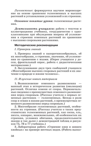 58
Личностные: формируется научное мировоззре-
ние на основе сравнения голосеменных и высших
растений и установления усложнений в их строении.
Основное понятие урока: голосеменные расте-
ния.
Деятельность учащихся: работа с текстом и
иллюстрациями учебника, сотрудничество с одно-
классниками при обсуждении вопроса об усложне-
нии в строении семенных растений по сравнению
с высшими споровыми растениями.
Методические рекомендации
I. Проверка знаний
1. Проверка знаний о папоротникообразных, об
их многообразии, о строении, значении, об усложне-
нии по сравнению с мхами. (Опрос учащихся у до-
ски, фронтальный опрос, работа с дидактическими
материалами.)
2. Заслушивание двух-трех сообщений учащихся
«Многообразие высших споровых растений и их зна-
чение в природе и жизни человека».
II. Изучение нового материала
1. Возникновение семенного размножения —
важный этап в историческом развитии (эволюции)
растений. Отличия семени от споры. Первоначаль-
ные сведения о преимуществах семенного размноже-
ния перед споровым. (Рассказ учителя о первых се-
менных растениях — голосеменных. Беседа о роли
спор и семян в жизни растений, о преимуществах се-
менного размножения перед споровым.)
2. Многообразие голосеменных растений, особен-
ности их строения. (Рассказ учителя о таких пред-
ставителях голосеменных растений, как сосна, ель,
пихта, кипарис, можжевельник, об особенностях их
строения, условиях обитания, продолжительности
жизни и так далее с демонстрацией таблиц и рисун-
ков 75, 76 и 77 учебника.)
3. Лабораторная работа «Строение хвои и шишек
хвойных» на примере местных видов. (Работа выпол-
 