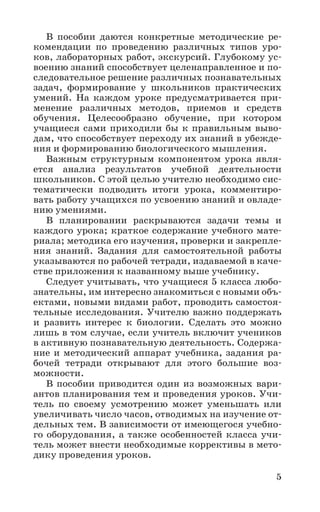 5
В пособии даются конкретные методические ре-
комендации по проведению различных типов уро-
ков, лабораторных работ, экскурсий. Глубокому ус-
воению знаний способствует целенаправленное и по-
следовательное решение различных познавательных
задач, формирование у школьников практических
умений. На каждом уроке предусматривается при-
менение различных методов, приемов и средств
обучения. Целесообразно обучение, при котором
учащиеся сами приходили бы к правильным выво-
дам, что способствует переходу их знаний в убежде-
ния и формированию биологического мышления.
Важным структурным компонентом урока явля-
ется анализ результатов учебной деятельности
школьников. С этой целью учителю необходимо сис-
тематически подводить итоги урока, комментиро-
вать работу учащихся по усвоению знаний и овладе-
нию умениями.
В планировании раскрываются задачи темы и
каждого урока; краткое содержание учебного мате-
риала; методика его изучения, проверки и закрепле-
ния знаний. Задания для самостоятельной работы
указываются по рабочей тетради, издаваемой в каче-
стве приложения к названному выше учебнику.
Следует учитывать, что учащиеся 5 класса любо-
знательны, им интересно знакомиться с новыми объ-
ектами, новыми видами работ, проводить самостоя-
тельные исследования. Учителю важно поддержать
и развить интерес к биологии. Сделать это можно
лишь в том случае, если учитель включит учеников
в активную познавательную деятельность. Содержа-
ние и методический аппарат учебника, задания ра-
бочей тетради открывают для этого большие воз-
можности.
В пособии приводится один из возможных вари-
антов планирования тем и проведения уроков. Учи-
тель по своему усмотрению может уменьшать или
увеличивать число часов, отводимых на изучение от-
дельных тем. В зависимости от имеющегося учебно-
го оборудования, а также особенностей класса учи-
тель может внести необходимые коррективы в мето-
дику проведения уроков.
 