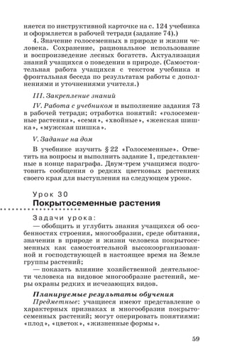 59
няется по инструктивной карточке на с. 124 учебника
и оформляется в рабочей тетради (задание 74).)
4. Значение голосеменных в природе и жизни че-
ловека. Сохранение, рациональное использование
и воспроизведение лесных богатств. Актуализация
знаний учащихся о поведении в природе. (Самостоя-
тельная работа учащихся с текстом учебника и
фронтальная беседа по результатам работы с допол-
нениями и уточнениями учителя.)
III. Закрепление знаний
IV. Работа с учебником и выполнение задания 73
в рабочей тетради; отработка понятий: «голосемен-
ные растения», «семя», «хвойные», «женская шиш-
ка», «мужская шишка».
V. Задание на дом
В учебнике изучить § 22 «Голосеменные». Отве-
тить на вопросы и выполнить задание 1, представлен-
ные в конце параграфа. Двум-трем учащимся подго-
товить сообщения о редких цветковых растениях
своего края для выступления на следующем уроке.
У р о к 3 0
Покрытосеменные растения
З а д а ч и у р о к а :
— обобщить и углубить знания учащихся об осо-
бенностях строения, многообразии, среде обитания,
значении в природе и жизни человека покрытосе-
менных как самостоятельной высокоорганизован-
ной и господствующей в настоящее время на Земле
группы растений;
— показать влияние хозяйственной деятельнос-
ти человека на видовое многообразие растений, ме-
ры охраны редких и исчезающих видов.
Планируемые результаты обучения
Предметные: учащиеся имеют представление о
характерных признаках и многообразии покрыто-
семенных растений; могут оперировать понятиями:
«плод», «цветок», «жизненные формы».
 