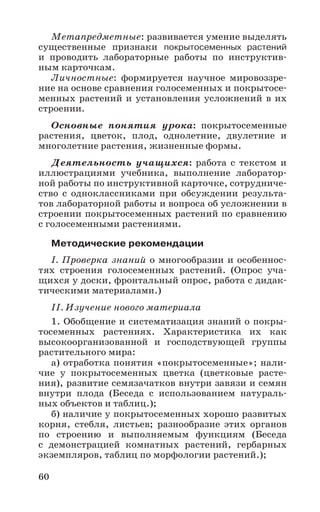 60
Метапредметные: развивается умение выделять
существенные признаки покрытосеменных растений
и проводить лабораторные работы по инструктив-
ным карточкам.
Личностные: формируется научное мировоззре-
ние на основе сравнения голосеменных и покрытосе-
менных растений и установления усложнений в их
строении.
Основные понятия урока: покрытосеменные
растения, цветок, плод, однолетние, двулетние и
многолетние растения, жизненные формы.
Деятельность учащихся: работа с текстом и
иллюстрациями учебника, выполнение лаборатор-
ной работы по инструктивной карточке, сотрудниче-
ство с одноклассниками при обсуждении результа-
тов лабораторной работы и вопроса об усложнении в
строении покрытосеменных растений по сравнению
с голосеменными растениями.
Методические рекомендации
I. Проверка знаний о многообразии и особеннос-
тях строения голосеменных растений. (Опрос уча-
щихся у доски, фронтальный опрос, работа с дидак-
тическими материалами.)
II. Изучение нового материала
1. Обобщение и систематизация знаний о покры-
тосеменных растениях. Характеристика их как
высокоорганизованной и господствующей группы
растительного мира:
а) отработка понятия «покрытосеменные»; нали-
чие у покрытосеменных цветка (цветковые расте-
ния), развитие семязачатков внутри завязи и семян
внутри плода (Беседа с использованием натураль-
ных объектов и таблиц.);
б) наличие у покрытосеменных хорошо развитых
корня, стебля, листьев; разнообразие этих органов
по строению и выполняемым функциям (Беседа
с демонстрацией комнатных растений, гербарных
экземпляров, таблиц по морфологии растений.);
 