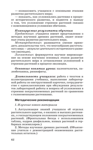 62
— познакомить учащихся с основными этапами
развития растительного мира;
— показать, как усложнялись растения в процес-
се исторического развития, и подвести к выводу
о том, что усложнение строения растений связано
с изменяющимися условиями обитания.
Планируемые результаты обучения
Предметные: учащиеся имеют представления о
методах изучения древних растений, знают основ-
ные этапы развития растительного мира.
Метапредметные: развивается умение приво-
дить доказательства того, что многообразие раститель-
ного мира — результат длительного исторического разви-
тия (эволюции).
Личностные: формируется научное мировоззре-
ние на основе изучения основных этапов развития
растительного мира и установления усложнений в
строении растений в процессе эволюции.
Основные понятия урока: палеонтология, па-
леоботаника, риниофиты.
Деятельность учащихся: работа с текстом и
иллюстрациями учебника, выполнение лаборатор-
ной работы по инструктивной карточке, сотрудниче-
ство с одноклассниками при обсуждении результа-
тов лабораторной работы и вопроса об усложнении в
строении покрытосеменных растений по сравнению
с голосеменными растениями.
Методические рекомендации
I. Изучение нового материала
1. Актуализация знаний учащихся об отделах
растительного царства, о низших и высших растени-
ях, о господствующем положении покрытосеменных
растений. (Фронтальная беседа с использованием
таблиц, кадров диафильмов, живых растений и гер-
барных экземпляров.)
2. Методы изучения древних растений. (Объясне-
ние учителя с демонстрацией окаменевших расти-
тельных остатков.)
 