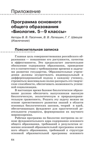 64
Приложение
Программа основного
общего образования
«Биология. 5—9 классы»
Авторы В. В. Пасечник, В. В. Латюшин, Г. Г. Швецов
(Извлечение)
Пояснительная записка
Главная цель совершенствования российского об-
разования — повышение его доступности, качества
и эффективности. Это предполагает значительное
обновление содержания образования, приведение
его в соответствие с требованиями времени и задача-
ми развития государства. Образовательные учреж-
дения должны осуществлять индивидуальный и
дифференцированный подход к каждому ученику,
стремиться максимально полно раскрыть его творче-
ские способности, обеспечивать возможность успеш-
ной социализации.
В настоящее время базовое биологическое образо-
вание должно обеспечить выпускникам высокую
биологическую, экологическую и природоохрани-
тельную грамотность. Решить эту задачу можно на
основе преемственного развития знаний в области
основных биологических законов, теорий и идей,
обеспечивающих фундамент для практической де-
ятельности учащихся, формирования их научного
мировоззрения.
Рабочая программа по биологии построена на ос-
нове фундаментального ядра содержания основного
общего образования, требований к результатам ос-
воения основной образовательной программы основ-
ного общего образования, требований к структуре
основной образовательной программы основного
 