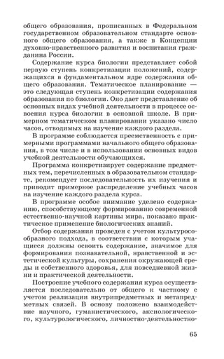 65
общего образования, прописанных в Федеральном
государственном образовательном стандарте основ-
ного общего образования, а также в Концепции
духовно-нравственного развития и воспитания граж-
данина России.
Содержание курса биологии представляет собой
первую ступень конкретизации положений, содер-
жащихся в фундаментальном ядре содержания об-
щего образования. Тематическое планирование —
это следующая ступень конкретизации содержания
образования по биологии. Оно дает представление об
основных видах учебной деятельности в процессе ос-
воения курса биологии в основной школе. В при-
мерном тематическом планировании указано число
часов, отводимых на изучение каждого раздела.
В программе соблюдается преемственность с при-
мерными программами начального общего образова-
ния, в том числе и в использовании основных видов
учебной деятельности обучающихся.
Программа конкретизирует содержание предмет-
ных тем, перечисленных в образовательном стандар-
те, рекомендует последовательность их изучения и
приводит примерное распределение учебных часов
на изучение каждого раздела курса.
В программе особое внимание уделено содержа-
нию, способствующему формированию современной
естественно-научной картины мира, показано прак-
тическое применение биологических знаний.
Отбор содержания проведен с учетом культуросо-
образного подхода, в соответствии с которым уча-
щиеся должны освоить содержание, значимое для
формирования познавательной, нравственной и эс-
тетической культуры, сохранения окружающей сре-
ды и собственного здоровья, для повседневной жиз-
ни и практической деятельности.
Построение учебного содержания курса осуществ-
ляется последовательно от общего к частному с
учетом реализации внутрипредметных и метапред-
метных связей. В основу положено взаимодейст-
вие научного, гуманистического, аксиологическо-
го, культурологического, личностно-деятельностно-
 