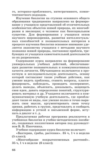 66
го, историко-проблемного, интегративного, компе-
тентностного подходов.
Изучение биологии на ступени основного общего
образования традиционно направлено на формиро-
вание у учащихся представлений об отличительных
особенностях объектов живой природы, их многооб-
разии и эволюции; о человеке как биосоциальном
существе. Для формирования у учащихся основ
научного мировоззрения, развития интеллектуаль-
ных способностей и познавательных интересов в
процессе изучения биологии основное внимание уде-
ляется знакомству учащихся с методами научного
познания живой природы, постановке проблем, тре-
бующих от учащихся самостоятельной деятельности
по их разрешению.
Содержание курса направлено на формирование
универсальных учебных действий, обеспечиваю-
щих развитие познавательных и коммуникативных
качеств личности. Обучающиеся включаются в про-
ектную и исследовательскую деятельность, основу
которой составляют такие учебные действия, как
умение видеть проблемы, ставить вопросы, класси-
фицировать, наблюдать, проводить эксперимент,
делать выводы, объяснять, доказывать, защищать
свои идеи, давать определения понятий, структури-
ровать материал и др. Учащиеся включаются в ком-
муникативную учебную деятельность, где преобла-
дают такие ее виды, как умение полно и точно выра-
жать свои мысли, аргументировать свою точку
зрения, работать в группе, представлять и сообщать
информацию в устной и письменной форме, всту-
пать в диалог и т. д.
Предлагаемая рабочая программа реализуется в
учебниках биологии и учебно-методических пособи-
ях, созданных коллективом авторов под руководст-
вом В. В. Пасечника.
Учебное содержание курса биологии включает:
«Бактерии, грибы, растения». 35 ч, 1 ч в неделю
(5 класс);
«Многообразие покрытосеменных растений».
35 ч, 1 ч в неделю (6 класс);
 