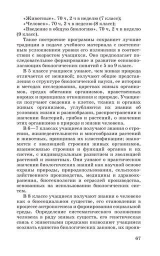 67
«Животные». 70 ч, 2 ч в неделю (7 класс);
«Человек». 70 ч, 2 ч в неделю (8 класс);
«Введение в общую биологию». 70 ч, 2 ч в неделю
(9 класс).
Такое построение программы сохраняет лучшие
традиции в подаче учебного материала с постепен-
ным усложнением уровня его изложения в соответ-
ствии с возрастом учащихся. Оно предполагает по-
следовательное формирование и развитие основопо-
лагающих биологических понятий с 5 по 9 класс.
В 5 классе учащиеся узнают, чем живая природа
отличается от неживой; получают общие представ-
ления о структуре биологической науки, ее истории
и методах исследования, царствах живых организ-
мов, средах обитания организмов, нравственных
нормах и принципах отношения к природе. Учащие-
ся получают сведения о клетке, тканях и органах
живых организмов, углубляются их знания об
условиях жизни и разнообразии, распространении и
значении бактерий, грибов и растений, о значении
этих организмов в природе и жизни человека.
В 6—7 классах учащиеся получают знания о стро-
ении, жизнедеятельности и многообразии растений
и животных, принципах их классификации; знако-
мятся с эволюцией строения живых организмов,
взаимосвязью строения и функций органов и их
систем, с индивидуальным развитием и эволюцией
растений и животных. Они узнают о практическом
значении биологических знаний как научной основе
охраны природы, природопользования, сельскохо-
зяйственного производства, медицины и здравоох-
ранения, биотехнологии и отраслей производства,
основанных на использовании биологических сис-
тем.
В 8 классе учащиеся получают знания о человеке
как о биосоциальном существе, его становлении в
процессе антропогенеза и формирования социальной
среды. Определение систематического положения
человека в ряду живых существ, его генетическая
связь с животными предками позволяют учащимся
осознать единство биологических законов, их прояв-
 