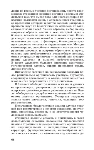 68
ление на разных уровнях организации, понять взаи-
мосвязь строения и функций органов и систем и убе-
диться в том, что выбор того или иного сценария по-
ведения возможен лишь в определенных границах,
за пределами которых теряется волевой контроль и
процессы идут по биологическим законам, не зави-
сящим от воли людей. Таким образом, выбор между
здоровым образом жизни и тем, который ведет к
болезни, возможен лишь на начальном этапе. Отсю-
да следует важность знаний о строении и функциях
человеческого тела, о факторах, благоприятствую-
щих здоровью человека и нарушающих его. Методы
самоконтроля, способность выявить возможные на-
рушения здоровья и вовремя обратиться к врачу,
оказать при необходимости доврачебную помощь,
отказ от вредных привычек — важный шаг к сохра-
нению здоровья и высокой работоспособности.
В курсе уделяется большое внимание санитарно-
гигиенической службе, охране природной среды,
личной гигиене.
Включение сведений по психологии позволит бо-
лее рационально организовать учебную, трудовую,
спортивную деятельность и отдых, легче вписаться
в коллектив сверстников и стать личностью.
В 9 классе обобщаются знания о жизни и уровнях
ее организации, раскрываются мировоззренческие
вопросы о происхождении и развитии жизни на Зем-
ле, обобщаются и углубляются понятия об эволюци-
онном развитии организмов. Учащиеся получают
знания основ цитологии, генетики, селекции, тео-
рии эволюции.
Полученные биологические знания служат осно-
вой при рассмотрении экологии организма, популя-
ции, биоценоза, биосферы и об ответственности че-
ловека за жизнь на Земле.
Учащиеся должны усвоить и применять в своей
деятельности основные положения биологической
науки о строении и жизнедеятельности организмов,
их индивидуальном и историческом развитии,
структуре, функционировании, многообразии эко-
логических систем, их изменении под влиянием де-
 