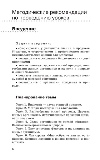 6
Методические рекомендации
по проведению уроков
Введение
З а д а ч и в в е д е н и я :
сформировать у учащихся знания о предмете
биологии, о теоретическом и практическом значе-
нии биологических знаний для человека;
познакомить с основными биологическими дис-
циплинами;
ввести понятия о царствах живой природы, мно-
гообразии живых организмов и их роли в природе
и жизни человека;
показать взаимосвязи живых организмов меж-
ду собой и со средой обитания;
познакомить с правилами поведения в при-
роде.
Планирование темы
Урок 1. Биология — наука о живой природе.
Урок 2. Методы исследования в биологии.
Урок 3. Разнообразие живой природы. Царства
живых организмов. Отличительные признаки живо-
го от неживого.
Урок 4. Связь организмов со средой обитания.
Взаимосвязь организмов в природе.
Урок 5. Экологические факторы и их влияние на
живые организмы.
Урок 6. Экскурсия «Многообразие живых орга-
низмов. Осенние явления в жизни растений и жи-
вотных».
 