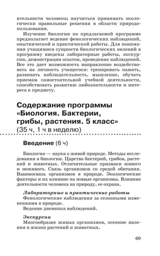 69
ятельности человека; научиться принимать эколо-
гически правильные решения в области природо-
пользования.
Изучение биологии по предлагаемой программе
предполагает ведение фенологических наблюдений,
опытнической и практической работы. Для понима-
ния учащимися сущности биологических явлений в
программу введены лабораторные работы, экскур-
сии, демонстрации опытов, проведение наблюдений.
Все это дает возможность направленно воздейство-
вать на личность учащегося: тренировать память,
развивать наблюдательность, мышление, обучать
приемам самостоятельной учебной деятельности,
способствовать развитию любознательности и инте-
реса к предмету.
Содержание программы
«Биология. Бактерии,
грибы, растения. 5 класс»
(35 ч, 1 ч в неделю)
Введение (6 ч)
Биология — наука о живой природе. Методы иссле-
дования в биологии. Царства бактерий, грибов, расте-
ний и животных. Отличительные признаки живого
и неживого. Связь организмов со средой обитания.
Взаимосвязь организмов в природе. Экологические
факторы и их влияние на живые организмы. Влияние
деятельности человека на природу, ее охрана.
Лабораторные и практические работы
Фенологические наблюдения за сезонными изме-
нениями в природе.
Ведение дневника наблюдений.
Экскурсии
Многообразие живых организмов, осенние явле-
ния в жизни растений и животных.
 