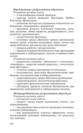 70
Предметные результаты обучения
Учащиеся должны знать:
— о многообразии живой природы;
— царства живой природы: Бактерии, Грибы,
Растения, Животные;
— основные методы исследования в биологии: на-
блюдение, эксперимент, измерение;
— признаки живого: клеточное строение, пита-
ние, дыхание, обмен веществ, раздражимость, рост,
развитие, размножение;
— экологические факторы;
— основные среды обитания живых организмов:
водная среда, наземно-воздушная среда, почва как
среда обитания, организм как среда обитания;
— правила работы с микроскопом;
— правила техники безопасности при проведении
наблюдений и лабораторных опытов в кабинете био-
логии.
Учащиеся должны уметь:
— определять понятия: «биология», «экология»,
«биосфера», «царства живой природы», «экологиче-
ские факторы»;
— отличать живые организмы от неживых;
— пользоваться простыми биологическими при-
борами, инструментами и оборудованием;
— характеризовать среды обитания организмов;
— характеризовать экологические факторы;
— проводить фенологические наблюдения;
— соблюдать правила техники безопасности при
проведении наблюдений и лабораторных опытов.
Метапредметные результаты обучения
Учащиеся должны уметь:
— составлять план текста;
— владеть таким видом изложения текста, как
повествование;
— под руководством учителя проводить непосред-
ственное наблюдение;
— под руководством учителя оформлять отчет,
включающий описание наблюдения, его результа-
ты, выводы;
 
