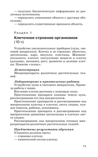 71
— получать биологическую информацию из раз-
личных источников;
— определять отношения объекта с другими объ-
ектами;
— определять существенные признаки объекта.
Р а з д е л 1
Клеточное строение организмов
(10 ч)
Устройство увеличительных приборов (лупа, све-
товой микроскоп). Клетка и ее строение: оболочка,
цитоплазма, ядро, вакуоли, пластиды. Жизнеде-
ятельность клетки: поступление веществ в клетку
(дыхание, питание), рост, развитие и деление клет-
ки. Понятие «ткань».
Демонстрация
Микропрепараты различных растительных тка-
ней.
Лабораторные и практические работы
Устройство лупы и светового микроскопа. Прави-
ла работы с ними.
Изучение клеток растения с помощью лупы.
Приготовление препарата кожицы чешуи лука,
рассматривание его под микроскопом.
Приготовление препаратов и рассматривание под
микроскопом пластид в клетках листа элодеи, пло-
дов томатов, рябины, шиповника.
Приготовление препарата и рассматривание под
микроскопом движения цитоплазмы в клетках лис-
та элодеи.
Рассматривание под микроскопом готовых мик-
ропрепаратов различных растительных тканей.
Предметные результаты обучения
Учащиеся должны знать:
— строение клетки;
— химический состав клетки;
 