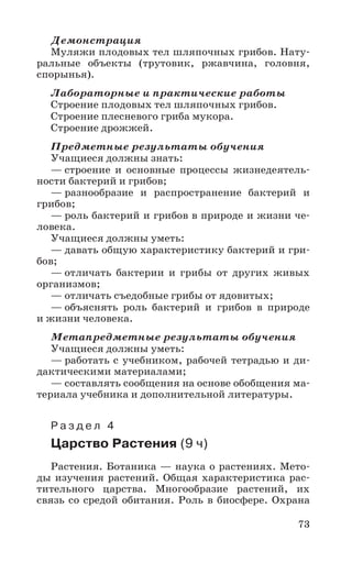 73
Демонстрация
Муляжи плодовых тел шляпочных грибов. Нату-
ральные объекты (трутовик, ржавчина, головня,
спорынья).
Лабораторные и практические работы
Строение плодовых тел шляпочных грибов.
Строение плесневого гриба мукора.
Строение дрожжей.
Предметные результаты обучения
Учащиеся должны знать:
— строение и основные процессы жизнедеятель-
ности бактерий и грибов;
— разнообразие и распространение бактерий и
грибов;
— роль бактерий и грибов в природе и жизни че-
ловека.
Учащиеся должны уметь:
— давать общую характеристику бактерий и гри-
бов;
— отличать бактерии и грибы от других живых
организмов;
— отличать съедобные грибы от ядовитых;
— объяснять роль бактерий и грибов в природе
и жизни человека.
Метапредметные результаты обучения
Учащиеся должны уметь:
— работать с учебником, рабочей тетрадью и ди-
дактическими материалами;
— составлять сообщения на основе обобщения ма-
териала учебника и дополнительной литературы.
Р а з д е л 4
Царство Растения (9 ч)
Растения. Ботаника — наука о растениях. Мето-
ды изучения растений. Общая характеристика рас-
тительного царства. Многообразие растений, их
связь со средой обитания. Роль в биосфере. Охрана
 