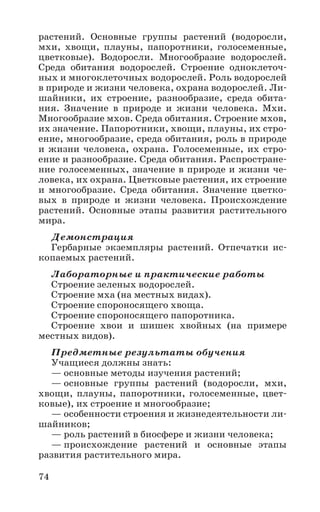 74
растений. Основные группы растений (водоросли,
мхи, хвощи, плауны, папоротники, голосеменные,
цветковые). Водоросли. Многообразие водорослей.
Среда обитания водорослей. Строение одноклеточ-
ных и многоклеточных водорослей. Роль водорослей
в природе и жизни человека, охрана водорослей. Ли-
шайники, их строение, разнообразие, среда обита-
ния. Значение в природе и жизни человека. Мхи.
Многообразие мхов. Среда обитания. Строение мхов,
их значение. Папоротники, хвощи, плауны, их стро-
ение, многообразие, среда обитания, роль в природе
и жизни человека, охрана. Голосеменные, их стро-
ение и разнообразие. Среда обитания. Распростране-
ние голосеменных, значение в природе и жизни че-
ловека, их охрана. Цветковые растения, их строение
и многообразие. Среда обитания. Значение цветко-
вых в природе и жизни человека. Происхождение
растений. Основные этапы развития растительного
мира.
Демонстрация
Гербарные экземпляры растений. Отпечатки ис-
копаемых растений.
Лабораторные и практические работы
Строение зеленых водорослей.
Строение мха (на местных видах).
Строение спороносящего хвоща.
Строение спороносящего папоротника.
Строение хвои и шишек хвойных (на примере
местных видов).
Предметные результаты обучения
Учащиеся должны знать:
— основные методы изучения растений;
— основные группы растений (водоросли, мхи,
хвощи, плауны, папоротники, голосеменные, цвет-
ковые), их строение и многообразие;
— особенности строения и жизнедеятельности ли-
шайников;
— роль растений в биосфере и жизни человека;
— происхождение растений и основные этапы
развития растительного мира.
 