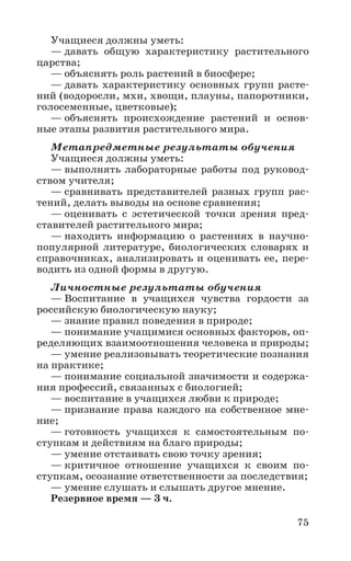 75
Учащиеся должны уметь:
— давать общую характеристику растительного
царства;
— объяснять роль растений в биосфере;
— давать характеристику основных групп расте-
ний (водоросли, мхи, хвощи, плауны, папоротники,
голосеменные, цветковые);
— объяснять происхождение растений и основ-
ные этапы развития растительного мира.
Метапредметные результаты обучения
Учащиеся должны уметь:
— выполнять лабораторные работы под руковод-
ством учителя;
— сравнивать представителей разных групп рас-
тений, делать выводы на основе сравнения;
— оценивать с эстетической точки зрения пред-
ставителей растительного мира;
— находить информацию о растениях в научно-
популярной литературе, биологических словарях и
справочниках, анализировать и оценивать ее, пере-
водить из одной формы в другую.
Личностные результаты обучения
— Воспитание в учащихся чувства гордости за
российскую биологическую науку;
— знание правил поведения в природе;
— понимание учащимися основных факторов, оп-
ределяющих взаимоотношения человека и природы;
— умение реализовывать теоретические познания
на практике;
— понимание социальной значимости и содержа-
ния профессий, связанных с биологией;
— воспитание в учащихся любви к природе;
— признание права каждого на собственное мне-
ние;
— готовность учащихся к самостоятельным по-
ступкам и действиям на благо природы;
— умение отстаивать свою точку зрения;
— критичное отношение учащихся к своим по-
ступкам, осознание ответственности за последствия;
— умение слушать и слышать другое мнение.
Резервное время — 3 ч.
 