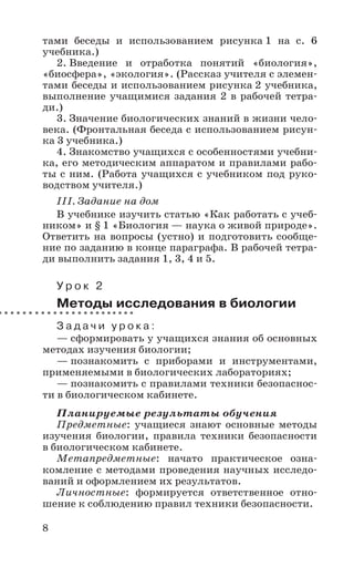 8
тами беседы и использованием рисунка 1 на с. 6
учебника.)
2. Введение и отработка понятий «биология»,
«биосфера», «экология». (Рассказ учителя с элемен-
тами беседы и использованием рисунка 2 учебника,
выполнение учащимися задания 2 в рабочей тетра-
ди.)
3. Значение биологических знаний в жизни чело-
века. (Фронтальная беседа с использованием рисун-
ка 3 учебника.)
4. Знакомство учащихся с особенностями учебни-
ка, его методическим аппаратом и правилами рабо-
ты с ним. (Работа учащихся с учебником под руко-
водством учителя.)
III. Задание на дом
В учебнике изучить статью «Как работать с учеб-
ником» и § 1 «Биология — наука о живой природе».
Ответить на вопросы (устно) и подготовить сообще-
ние по заданию в конце параграфа. В рабочей тетра-
ди выполнить задания 1, 3, 4 и 5.
У р о к 2
Методы исследования в биологии
З а д а ч и у р о к а :
— сформировать у учащихся знания об основных
методах изучения биологии;
— познакомить с приборами и инструментами,
применяемыми в биологических лабораториях;
— познакомить с правилами техники безопаснос-
ти в биологическом кабинете.
Планируемые результаты обучения
Предметные: учащиеся знают основные методы
изучения биологии, правила техники безопасности
в биологическом кабинете.
Метапредметные: начато практическое озна-
комление с методами проведения научных исследо-
ваний и оформлением их результатов.
Личностные: формируется ответственное отно-
шение к соблюдению правил техники безопасности.
 