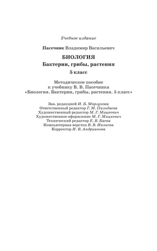 Учебное издание
Пасечник Владимир Васильевич
БИОЛОГИЯ
Бактерии, грибы, растения
5 класс
Методическое пособие
к учебнику В. В. Пасечника
«Биология. Бактерии, грибы, растения. 5 класс»
Зав. редакцией И. Б. Морзунова
Ответственный редактор Г. М. Пальдяева
Художественный редактор М. Г. Мицкевич
Художественное оформление М. Г. Мицкевич
Технический редактор Е. В. Баева
Компьютерная верстка В. В. Ивлиева
Корректор И. В. Андрианова
 