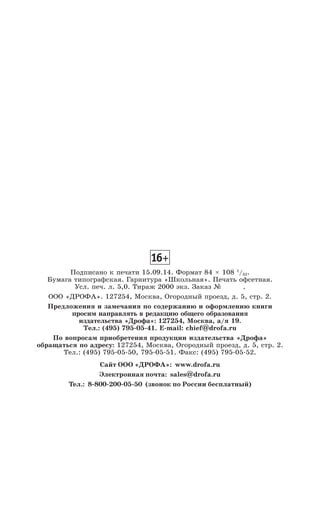 Подписано к печати 15.09.14. Формат 84 × 108 1
/32.
Бумага типографская. Гарнитура «Школьная». Печать офсетная.
Усл. печ. л. 5,0. Тираж 2000 экз. Заказ № .
ООО «ДРОФА». 127254, Москва, Огородный проезд, д. 5, стр. 2.
Предложения и замечания по содержанию и оформлению книги
просим направлять в редакцию общего образования
издательства «Дрофа»: 127254, Москва, а/я 19.
Тел.: (495) 795-05-41. E-mail: chief@drofa.ru
По вопросам приобретения продукции издательства «Дрофа»
обращаться по адресу: 127254, Москва, Огородный проезд, д. 5, стр. 2.
Тел.: (495) 795-05-50, 795-05-51. Факс: (495) 795-05-52.
Сайт ООО «ДРОФА»: www.drofa.ru
Электронная почта: sales@drofa.ru
Тел.: 8-800-200-05-50 (звонок по России бесплатный)
 