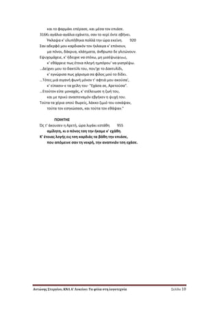 Αντώνης Στεργίου, ΚΝΛ Α’ Λυκείου: Τα φύλα στη λογοτεχνία Σελίδα 10
και το φαρμάκι επζραςε, και μζςα τον επιάςε.
316Kι αγάλια-αγάλια εχάνετο, ςαν το κερί όντε ςβινει.
Ήκλαψα κ' ελυπικθκα πολλά τθν ϊρα εκείνθ. 920
΢αν αδερφό μου καρδιακόν τον ικλαιγα κ' επόνουν,
μα πόνοι, δάκρυα, κλάθματα, άνκρωπο δε γλιτϊνουν.
Eψυχομάχειε, κ' ιδειχνε να ςτζκω, μθ μιςζψω(φφγω),
κ' εκάρρειε πωσ ζτοια πλθγι θμπόρου' να γιατρζψω.
…Δείχνει μου το δακτφλι του, που'χε το Δακτυλίδι,
κ' εγνϊριςα πωσ χάριςμα ςα φίλοσ μοφ το δίδει.
…Tότεσ μιά ςιγανι φωνι μόνον τ' αφτιά μου ακοφςα',
κ' είπαςιν-ε τα χείλθ του· "Eχάςα ςε, Aρετοφςα".
…Eτοφτον είπε μοναχάσ, κ' ετζλειωςε θ ηωι του,
και με πρικφ αναςτεναμόν εβγικεν θ ψυχι του.
Tοφτα τα χζρια οποφ κωρείσ, λάκκο ηιμιό του εςκάψαν,
τοφτα τον εςθκϊςαςι, και τοφτα τον εκάψαν."
ΠOIHTH΢
Ώσ τ' άκουςεν θ Aρετι, ϊρα λιγάκι εςτάκθ 955
αμίλθτθ, κι ο πόνοσ τςθ τθν ικαμε κ' εχάκθ.
K' ζτοιασ λογισ εισ τςθ καρδιάσ τα βάκθ τθν επιάςε,
που απόμεινε ςαν τθ νεκρι, τθν αναπνιάν τςθ εχάςε.
 