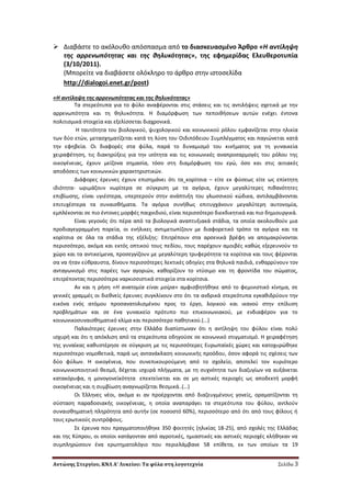 Αντώνης Στεργίου, ΚΝΛ Α’ Λυκείου: Τα φύλα στη λογοτεχνία Σελίδα 3
 Διαβάςτε το ακόλουκο απόςπαςμα από το διαςκευαςμζνο Άρκρο «Η αντίλθψθ
τθσ αρρενωπότθτασ και τθσ κθλυκότθτασ», τθσ εφθμερίδασ Ελευκεροτυπία
(3/10/2011).
(Μπορείτε να διαβάςετε ολόκλθρο το άρκρο ςτθν ιςτοςελίδα
http://dialogoi.enet.gr/post)
«Η αντίλθψθ τθσ αρρενωπότθτασ και τθσ κθλυκότθτασ»
Σα ςτερεότυπα για το φφλο αναφζρονται ςτισ ςτάςεισ και τισ αντιλιψεισ ςχετικά με τθν
αρρενωπότθτα και τθ κθλυκότθτα. Η διαμόρφωςθ των πεποικιςεων αυτϊν ενζχει ζντονα
πολιτιςμικά ςτοιχεία και εξελίςςεται διαχρονικά.
Η ταυτότθτα του βιολογικοφ, ψυχολογικοφ και κοινωνικοφ ρόλου εμφανίηεται ςτθν θλικία
των δφο ετϊν, μεταςχθματίηεται κατά τθ λφςθ του Οιδιπόδειου ΢υμπλζγματοσ και παγιϊνεται κατά
τθν εφθβεία. Οι διαφορζσ ςτα φφλα, παρά το δυναμιςμό του κινιματοσ για τθ γυναικεία
χειραφζτθςθ, τισ διακθρφξεισ για τθν ιςότθτα και τισ κοινωνικζσ αναπροςαρμογζσ του ρόλου τθσ
οικογζνειασ, ζχουν μείηονα ςθμαςία, τόςο ςτθ διαμόρφωςθ του εγϊ, όςο και ςτισ αιτιακζσ
αποδόςεισ των κοινωνικϊν χαρακτθριςτικϊν.
Διάφορεσ ζρευνεσ ζχουν επιςθμάνει ότι τα κορίτςια – είτε εκ φφςεωσ είτε ωσ επίκτθτθ
ιδιότθτα- ωριμάηουν νωρίτερα ςε ςφγκριςθ με τα αγόρια, ζχουν μεγαλφτερεσ πικανότθτεσ
επιβίωςθσ, είναι υγιζςτερα, υπερτεροφν ςτθν ανάπτυξθ του γλωςςικοφ κϊδικα, αντιλαμβάνονται
επιτυχζςτερα τα ςυναιςκιματα. Σα αγόρια ςυνικωσ επιτυγχάνουν μεγαλφτερθ αυτονομία,
εμπλζκονται ςε πιο ζντονεσ μορφζσ παιχνιδιοφ, είναι περιςςότερο διεκδικθτικά και πιο δθμιουργικά.
Είναι γεγονόσ ότι πζρα από τα βιολογικά αναπτυξιακά ςτάδια, τα οποία ακολουκοφν μια
προδιαγεγραμμζνθ πορεία, οι ενιλικεσ αντιμετωπίηουν με διαφορετικό τρόπο τα αγόρια και τα
κορίτςια ςε όλα τα ςτάδια τθσ εξζλιξθσ: Επιτρζπουν ςτα αρςενικά βρζφθ να απομακρφνονται
περιςςότερο, ακόμα και εκτόσ οπτικοφ τουσ πεδίου, τουσ παρζχουν αμοιβζσ κακϊσ εξερευνοφν το
χϊρο και τα αντικείμενα, προςεγγίηουν με μεγαλφτερθ τρυφερότθτα τα κορίτςια και τουσ φζρονται
ςα να ιταν εφκραυςτα, δίνουν περιςςότερεσ λεκτικζσ οδθγίεσ ςτα κθλυκά παιδιά, ενκαρρφνουν τον
ανταγωνιςμό ςτισ παρζεσ των αγοριϊν, κακορίηουν το ντφςιμο και τθ φροντίδα του ςϊματοσ,
επιτρζποντασ περιςςότερα ναρκιςςιςτικά ςτοιχεία ςτα κορίτςια.
Αν και θ ριςθ «Η ανατομία είναι μοίρα» αμφιςβθτικθκε από το φεμινιςτικό κίνθμα, ςε
γενικζσ γραμμζσ οι διεκνείσ ζρευνεσ ςυγκλίνουν ςτο ότι τα ανδρικά ςτερεότυπα εγκακιδρφουν τθν
εικόνα ενόσ ατόμου προςανατολιςμζνου προσ το ζργο, λογικοφ και ικανοφ ςτθν επίλυςθ
προβλθμάτων και ςε ζνα γυναικείο πρότυπο πιο επικοινωνιακοφ, με ενδιαφζρον για το
κοινωνικοςυναιςκθματικό κλίμα και περιςςότερο πακθτικοφ.(…)
Παλαιότερεσ ζρευνεσ ςτθν Ελλάδα διαπίςτωναν ότι θ αντίλθψθ του φφλου είναι πολφ
ιςχυρι και ότι θ απόκλιςθ από τα ςτερεότυπα οδθγοφςε ςε κοινωνικό ςτιγματιςμό. Η χειραφζτθςθ
τθσ γυναίκασ κακυςτζρθςε ςε ςφγκριςθ με τισ περιςςότερεσ Ευρωπαϊκζσ χϊρεσ και κατοχυρϊκθκε
περιςςότερο νομοκετικά, παρά ωσ αντανάκλαςθ κοινωνικισ προόδου, όςον αφορά τισ ςχζςεισ των
δφο φφλων. Η οικογζνεια, που ςυνεπικουροφμενθ από το ςχολείο, αποτελεί τον κυριότερο
κοινωνικοποιθτικό κεςμό, δζχεται ιςχυρά πλιγματα, με τθ ςυχνότθτα των διαηυγίων να αυξάνεται
κατακόρυφα, θ μονογονεϊκότθτα επεκτείνεται και ςε μθ αςτικζσ περιοχζσ ωσ αποδεκτι μορφι
οικογζνειασ και θ ςυμβίωςθ αναγνωρίηεται κεςμικά..(…)
Οι Ζλλθνεσ νζοι, ακόμα κι αν προζρχονται από διαηευγμζνουσ γονείσ, οραματίηονται τθ
ςφςταςθ παραδοςιακισ οικογζνειασ, θ οποία αναπαράγει τα ςτερεότυπα του φφλου, αντλοφν
ςυναιςκθματικι πλθρότθτα από αυτιν (ςε ποςοςτό 60%), περιςςότερο από ότι από τουσ φίλουσ ι
τουσ ερωτικοφσ ςυντρόφουσ.
΢ε ζρευνα που πραγματοποιικθκε 350 φοιτθτζσ (θλικίασ 18-25), από ςχολζσ τθσ Ελλάδασ
και τθσ Κφπρου, οι οποίοι κατάγονταν από αγροτικζσ, θμιαςτικζσ και αςτικζσ περιοχζσ κλικθκαν να
ςυμπλθρϊςουν ζνα ερωτθματολόγιο που περιελάμβανε 58 επίκετα, εκ των οποίων τα 19
 