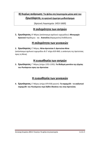 Αντώνης Στεργίου, ΚΝΛ Α’ Λυκείου: Τα φύλα στη λογοτεχνία Σελίδα 6
Β) Κυρίωσ ανάγνωςθ: Σα φφλα ςτθ λογοτεχνία μζςα από τον
Ερωτόκριτο, το κρθτικό ζμμετρο μυκιςτόρθμα
*Κρθτικι Λογοτεχνία: 1453-1669]
Η ςκλθρότθτα των αντρϊν
1. Ερωτόκριτοσ, Β’ Μζροσ (απόςπαςμα ςχολικοφ εγχειριδίου): Μονομαχία
Κρθτικοφ Χαρίδθμου και Ανατολίτθ (Καραμανίτθ) ΢πικόλιοντα.
Η ςκλθρότθτα των γυναικϊν
2. Ερωτόκριτοσ, Ε’ Μζροσ: Νζνα-Αρετοφςα & Αρετοφςα-Νζνα
(απόςπαςμα ςχολικοφ εγχειριδίου & Ε’ ςτίχοι 819-860, θ απάντθςθ τθσ Αρετοφςασ
προσ τθ Νζνα)
Η ευαιςκθςία των αντρϊν
3. Ερωτόκριτοσ, Γ’ Μζροσ (ςτίχοι 1355-1395): Τα κλιβερά μαντάτα τθσ εξορίασ
του Ρωτόκριτου προσ τθν Αρετοφςα
Η ευαιςκθςία των γυναικϊν
4. Ερωτόκριτοσ, Ε’ Μζροσ (ςτίχοι 879-958 passim): Το παραμφκι – το ςαδιςτικό
παραμφκι- του Ρωτόκριτου περί δικεν κανάτου του ςτθν Αρετοφςα.
 