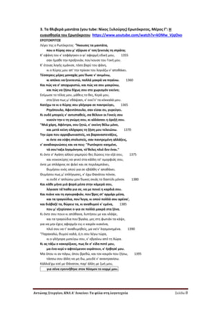 Αντώνης Στεργίου, ΚΝΛ Α’ Λυκείου: Τα φύλα στη λογοτεχνία Σελίδα 8
3. Σα κλιβερά μαντάτα (you tube: Νίκοσ Ξυλοφρθσ) Ερωτόκριτοσ, Μζροσ Γ’: Η
ευαιςκθςία του Ερωτόκριτου https://www.youtube.com/watch?v=kOMw_VjqOxo
EPΩTOKPITO΢
Λζγει τθσ ο Pωτόκριτοσ· "Ήκουςεσ τα μαντάτα,
που ο Kφρθσ ςου μ' εξόριςε ς' τςθ ξενιτιάσ τθ ςτράτα;
K' εφάνθ του κ' εςφάγθκεν ο-γι' αφορμι εδικι μου, 1355
ςαν ιμακε τθν προξενιάν, που'κουςε του Γονι μου.
K' ζτοιασ λογισ εμάνιςε, τόςο βαρφ του φάνθ,
κι ο Kφρθσ μου απ' τθν πρίκαν του λογιάηω ν' αποκάνει.
Tζςςερεισ μζρεσ μοναχάσ μου'δωκε ν' ανιμζνω,
κι απόκει να ξενιτευτϊ, πολλά μακρά να πθαίνω. 1360
Kαι πϊσ να ς' αποχωριςτϊ, και πϊσ να ςου μακρφνω,
και πϊσ να ηιςω δίχωσ ςου ςτο χωριςμόν εκείνο;
Eςίμωςε το τζλοσ μου, μάκεισ το κεσ, Kερά μου,
ςτα ξζνα πωσ μ' εκάψαςι, κ' εκεί'ν' τα κόκκαλά μου.
Kατζχω το κι ο Kφρθσ ςου γλιγορα ςε παντρεφγει, 1365
Pθγόπουλο, Aφεντόπουλο, ςαν είςαι ςυ, γυρεφγει.
Kι ουδζ μπορείσ ν' αντιςτακείσ, ςα κζλουν οι Γονείσ ςου
νικοφν τθν-ε τθ γνϊμθ ςου, κι αλλάςςει θ όρεξι ςου.
"Mιά χάρθ, Aφζντρα, ςου ηθτϊ, κ' εκείνθ κζλω μόνο,
και μετά κείνθ ολόχαροσ τθ ηιςθ μου τελειϊνω. 1370
Tθν ϊρα που αρραβωνιαςτείσ, να βαραναςτενάξεισ,
κι όντε ςα νφφθ ςτολιςτείσ, ςαν παντρεμζνθ αλλάξεισ,
ν' αναδακρυϊςεισ και να πεισ· "Pωτόκριτε καθμζνε,
τά ςου'ταξα λθςμόνθςα, τό'κελεσ πλιό δεν ζναι."
Kι όντε ς' Aγάπθ αλλοφ γαμπροφ κεσ δϊςεισ τθν εξά ςου, 1375
και νοικοκφρθσ να γενεί ςτα κάλλθ τς' ομορφιάσ ςου,
όντε με ςπλάχνοσ ςε φιλεί και ςε περιλαμπάνει,
κυμιςου ενόσ οποφ για ςε εβάλκθ ν' αποκάνει.
Θυμιςου πωσ μ' επλιγωςεσ, κ' ζχω Θανάτου πόνον,
κι ουδζ ν' απλϊςω μου'δωκεσ ςκιάσ το δακτφλι μόνον. 1380
Kαι κάκε μινα μιά φορά μζςα ςτθν κάμερά ςου,
λόγιαςε τά'πακα για ςε, να με πονεί θ καρδιά ςου.
Kαι πιάνε και τθ ςγουραφιάν, που'βρεσ ςτ' αρμάρι μζςα,
και τα τραγοφδια, που'λεγα, κι οποφ πολλά ςου αρζςα',
και διάβαηζ τα, κϊρειε τα, κι ανακυμοφ κ' εμζνα, 1385
που μ' εξορίςανε ο-για ςε πολλά μακρά ςτα ξζνα.
Kι όντε ςου πουν κι απόκανα, λυπιςου με και κλάψε,
και τα τραγοφδια που'βγαλα, μεσ ςτθ φωτιάν τα κάψε,
για να μθν ζχεισ αφορμιν εισ-ε καιρόν κιανζνα,
πλιό ςου να τ' ανακυμθκείσ, μα να'ν' λθςμονθμζνα. 1390
"Παρακαλϊ, κυμοφ καλά, ό,τι ςου λζγω τϊρα,
κι ο-γλιγορα μιςεφγω ςου, κ' εβγαίνω από τθ Xϊρα.
Kι ασ τάξω ο κακορίηικοσ, πωσ δε ς' είδα ποτζ μου,
μα ζνα κερί-ν αφτοφμενον εκράτουν, κ' ιςβθςζ μου.
Mα όπου κι αν πάγω, όπου βρεκϊ, και τον καιρόν που ηιςω, 1395
τάςςω ςου άλλθ να μθ δω, μουδζ ν' αναντρανίςω.
Kάλλιά'χω εςζ με Θάνατον, παρ' άλλθ με ηωι μου,
για ςζνα εγεννικθκε ςτον Kόςμον το κορμί μου.
 