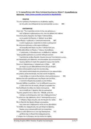 Αντώνης Στεργίου, ΚΝΛ Α’ Λυκείου: Τα φύλα στη λογοτεχνία Σελίδα 9
4. Σο παραμφκι (you tube: Νίκοσ Ξυλοφρθσ) Ερωτόκριτοσ, Μζροσ Ε’. Η ευαιςκθςία τθσ
Αρετοφςασ https://www.youtube.com/watch?v=i8qV4kAhEfU
ΠOIHTH΢
'Tό (τότε) εμπικεν ο Pωτόκριτοσ εισ τθ φλακιν, αρχίηει,
να τςθ μιλεί, και ςπλαχνικά να τθν αναντρανίηει (κοιτάηει). 880
EPΩTOKPITO΢
Λζγει τςθ· "Tό μ' ερϊτθξεσ να ςου το πω, και γρίκα(άκου),
ποφ το'βρθκα το χάριςμα(δαχτυλίδι), που ςτθ φλακι ςοφ αφικα.
Eίναι δυό μινεσ ςιμερον, που'λαχα ς' κάποια δάςθ,
εισ τθ μεράν τθσ Ζγριποσ, κ' εβγικα' να με φάςι
άγρια κεριά, κ' εμάλωςα, κ' εςκότωςα από κείνα, 885
κι από τα χζρια μου νεκρά όλα τα πλιά (πια)απομείνα'.
Mε κίντυνον εγλίτωκα, κι όςθ ϊραν επολζμου',
να λυτρωκϊ από λόγου τωσ δεν τ' όλπιηα ποτζ μου.
315Mα εβοφθκθςε το Pιηικόν, τ' ’ςτρθ μ' ελυπθκικαν,
κ' εςκότωςα, κ' εηφγωξα(ζδιωξα), κι αλάβωτο μ' αφικαν. 890
"Δίψα μεγάλθ εγρίκθςα (ζνιωςα)ςτον πόλεμον εκείνον.
Γυρεφγοντασ να βρω δροςάν, ιςωςα (ζφταςα)ς' ζνα πρίνον(πουρνάρι),
και παραμπρόσ μοφ εφάνιςτθ, κουτςουναράκι (βρυςοφλα)εκτφπα.
΢ιμϊνω, βρίςκω το νερό ςτου χαρακιοφ (βράχου)τθν τρφπα.
Ήπια το κ' εδροςίςτθκα, κ' επζραςζ μου θ δίψα, 895
μα ποφρι (όμωσ)κι άλλα βάςανα ετότεσ δε μου λείψα'.
Ήκατςα να ξεκουραςτϊ ςιμά ςτο κουτςουνάρι,
όντε γρικϊ αναςτεναμόν και μφςμα(βογγθτό) του αρρωςτιάρθ·
και μπαίνω μζςα ςτα δεντρά, που'ςαν κοντά ςτθ βρφςθ,
ο-για να βρω, κι ο-για να δω εκείνον, οποφ μφςςει(βογγάει). 900
Bρίςκω ζνα νιόν ωριόπλουμον, που'λαμπε ςαν τον Ήλιο,
κ' εκείτετο ολομάτωτοσ ομπρόσ εισ ζνα ςπιλιο.
΢γουρά, ξακά'χε τα μαλλιά, κ' εισ τα ςοκζματά (κορμί)του,
μ' όλον οποφ'τον ςα νεκρόσ, ιδειχνε θ ομορφιά του.
Kαι δυό κεριά ςτο πλάγι του ιςανε ςκοτωμζνα, 905
και το ςπακί και τ' άρματα, όλα του ματωμζνα.
"΢ιμϊνω, χαιρετϊ τον-ε, λζγω του· "Aδζρφι, γειά ςου·
ίντά'χεισ κι απονζκρωςεσ; ποφ 'ναι θ λαβωματιά ςου;"
Tα μάτια του είχε ςφαλιςτά, τότεσ τ' αναντρανίηει(ανοίγει),
κ' εκϊρειε, δίχωσ να μιλεί, και ςτο λαιμόν του 'γγίηει. 910
Mε το δακτφλι δυό φορζσ ιδειχνε να γνωρίςω,
πωσ είναι εκεί θ λαβωματιά, να δω να του βουθκιςω.
Tο ςτικοσ του εξαρμάτωςα, και μιά πλθγι τοφ βρίςκω,
δαμάκι-ν(λίγο) αποκατωκιό από τον ουρανίςκο.
Oλίγο κι ουδζ τίβοτςι(τίποτε) τον είχε δαγκαμζνον, 915
μα'κελεν ζχει το κεριό δόντι φαρμακεμζνον,
κ' επιρεν του τθ δφναμιν, και τθν πνοιν του εχάςε,
 