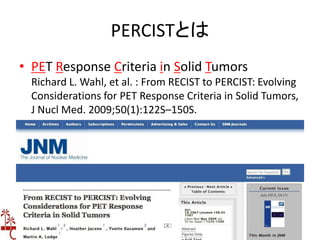 PERCISTとは
• PET Response Criteria in Solid Tumors
Richard L. Wahl, et al. : From RECIST to PERCIST: Evolving
Considerations for PET Response Criteria in Solid Tumors,
J Nucl Med. 2009;50(1):122S–150S.
 