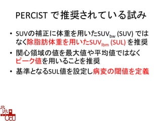 PERCIST で推奨されている試み
• SUVの補正に体重を用いたSUVbw (SUV) では
なく除脂肪体重を用いたSUVlbm (SUL) を推奨
• 関心領域の値を最大値や平均値ではなく
ピーク値を用いることを推奨
• 基準となるSUL値を設定し病変の閾値を定義
 