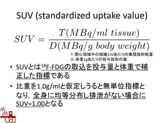 SUV (standardized uptake value)
• SUVとは18F-FDGの取込を投与量と体重で補
正した指標である
• 比重を1.0g/mlと仮定しうると無単位指標と
なり，全身に均等分布し排泄がない場合に
SUV=1.00となる
T: 関心領域中の組織1mlあたりの集積放射能量
D: 体重1gあたりの投与放射の量
 