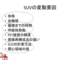 SUVの変動要因
• 体格
• 血糖値
• 撮像までの時間
• 呼吸性移動
• PET装置の精度
• 画像再構成法の違い
• SUVの計算方法
• 関心領域の値
 