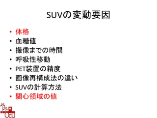 SUVの変動要因
• 体格
• 血糖値
• 撮像までの時間
• 呼吸性移動
• PET装置の精度
• 画像再構成法の違い
• SUVの計算方法
• 関心領域の値
 