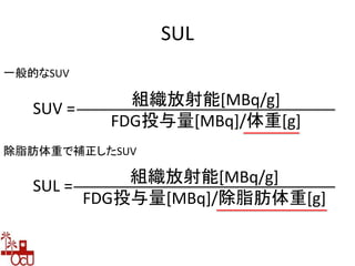 SUL
一般的なSUV
除脂肪体重で補正したSUV
SUV = 組織放射能[MBq/g]
FDG投与量[MBq]/体重[g]
SUL = 組織放射能[MBq/g]
FDG投与量[MBq]/除脂肪体重[g]
 