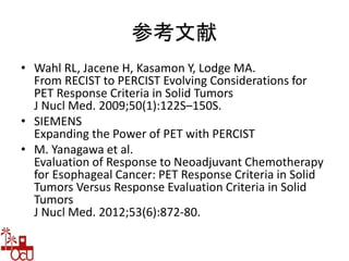 参考文献
• Wahl RL, Jacene H, Kasamon Y, Lodge MA.
From RECIST to PERCIST Evolving Considerations for
PET Response Criteria in Solid Tumors
J Nucl Med. 2009;50(1):122S–150S.
• SIEMENS
Expanding the Power of PET with PERCIST
• M. Yanagawa et al.
Evaluation of Response to Neoadjuvant Chemotherapy
for Esophageal Cancer: PET Response Criteria in Solid
Tumors Versus Response Evaluation Criteria in Solid
Tumors
J Nucl Med. 2012;53(6):872-80.
 