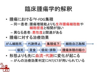 臨床腫瘍学的解釈
• 腫瘍における18F-FDG集積
– 同一患者: 腫瘍増殖能よりも生存腫瘍細胞数や
細胞密度と相関が強い
– 異なる患者: 悪性度と関連がある
• 腫瘍に対する治療効果
• 形態よりも先に血流・代謝に変化が起こる
– がんの治療効果判定にPET/CTが用いられている
がん細胞死 代謝停止 集積低下 細胞自己融解
壊死 貪食 吸収・排除 腫瘍体積の縮小
 