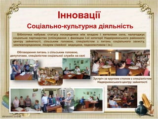 Інновації
Бібліотека набуває статусу посередника між владою і жителями села, налагоджує
соціальне партнерство (спілкування з фахівцем І-ої категорії Надвірнянського районного
центру зайнятості, сільським головою, спеціалістом з питань соціального захисту,
землевпорядником, лікарем сімейної медицини, педколективом і ін.)
Соціально-культурна діяльність
Обговорення питань з сільським головою,
депутатами, спеціалістом соціальної служби на селі
 