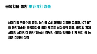 융복합을 통한 부가가치 창출
세계적인 곡물수요 증가, 농식품 소비패턴의 다양화 고급화, ICT BT
등 과학기술과 융복합화를 통한 새로운 성장동력 창출, 글로벌 경제
시대의 세계시장 공략 가능성, 정부의 성장산업화를 위한 의지 등 농
업은 미래의 성장
 